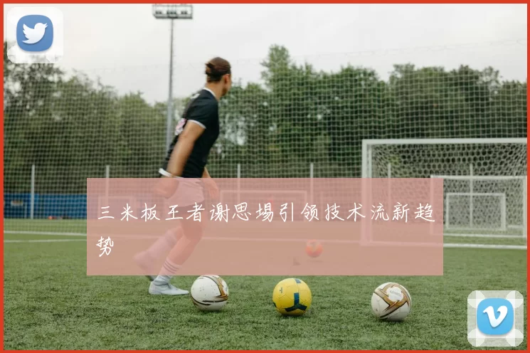 三米板王者谢思埸引领技术流新趋势
