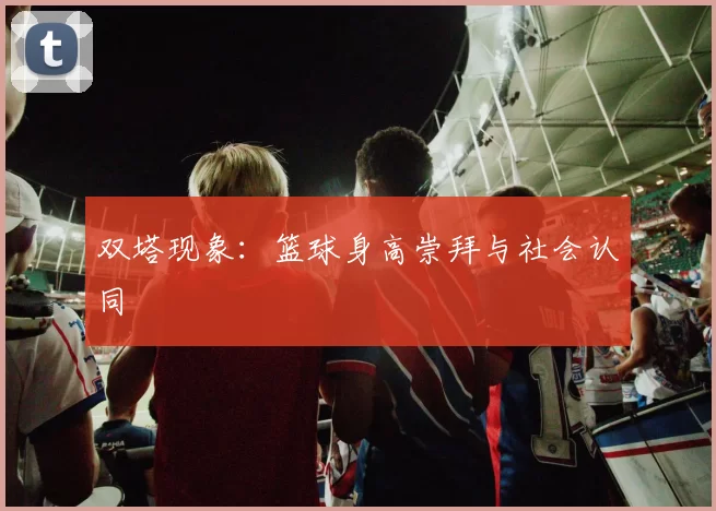 双塔现象：篮球身高崇拜与社会认同