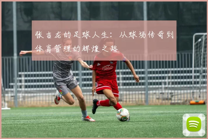 张吉龙的足球人生：从球场传奇到体育管理的辉煌之路