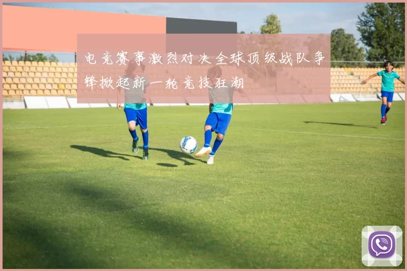 电竞赛事激烈对决全球顶级战队争锋掀起新一轮竞技狂潮