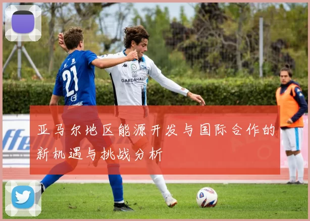 亚马尔地区能源开发与国际合作的新机遇与挑战分析