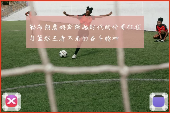 勒布朗詹姆斯跨越时代的传奇征程与篮球王者不老的奋斗精神