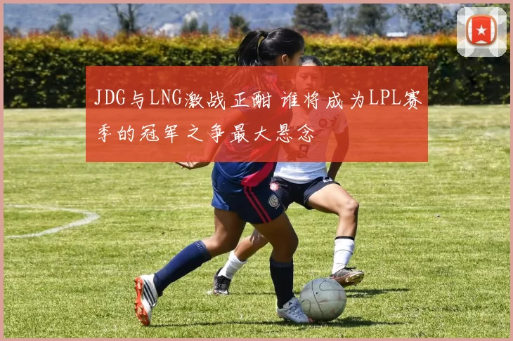 JDG与LNG激战正酣 谁将成为LPL赛季的冠军之争最大悬念