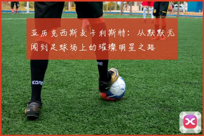亚历克西斯麦卡利斯特：从默默无闻到足球场上的璀璨明星之路