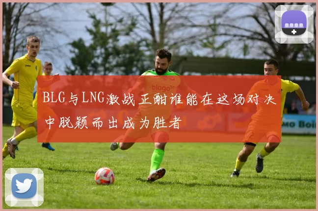 BLG与LNG激战正酣谁能在这场对决中脱颖而出成为胜者