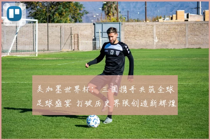 美加墨世界杯：三国携手共筑全球足球盛宴 打破历史界限创造新辉煌