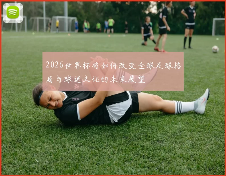 2026世界杯将如何改变全球足球格局与球迷文化的未来展望