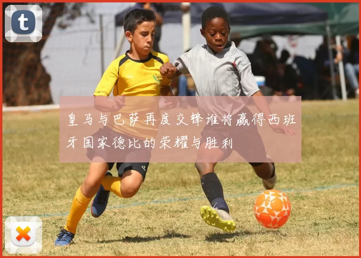 皇马与巴萨再度交锋谁将赢得西班牙国家德比的荣耀与胜利