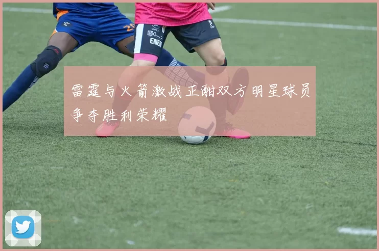 雷霆与火箭激战正酣双方明星球员争夺胜利荣耀