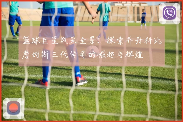 篮球巨星风采全景：探索乔丹科比詹姆斯三代传奇的崛起与辉煌