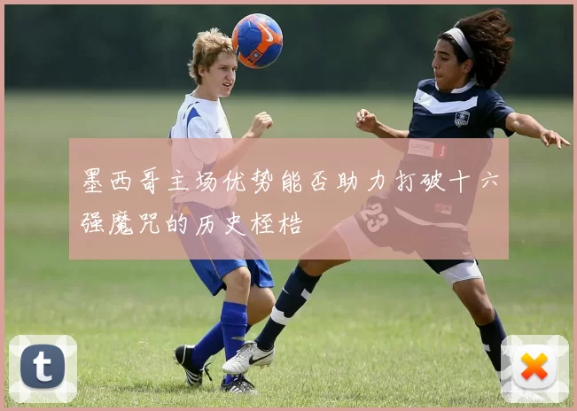 墨西哥主场优势能否助力打破十六强魔咒的历史桎梏