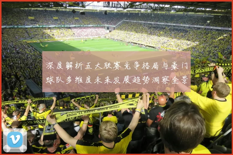 深度解析五大联赛竞争格局与豪门球队多维度未来发展趋势洞察全景