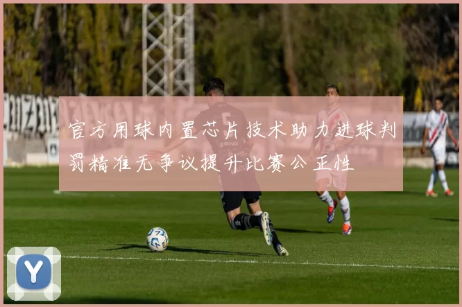 官方用球内置芯片技术助力进球判罚精准无争议提升比赛公正性