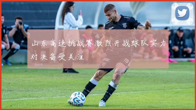 山东高速挑战赛激烈开战球队实力对决备受关注