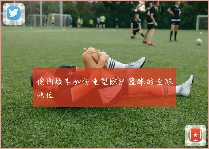 德国战车如何重塑欧洲篮球的全球地位