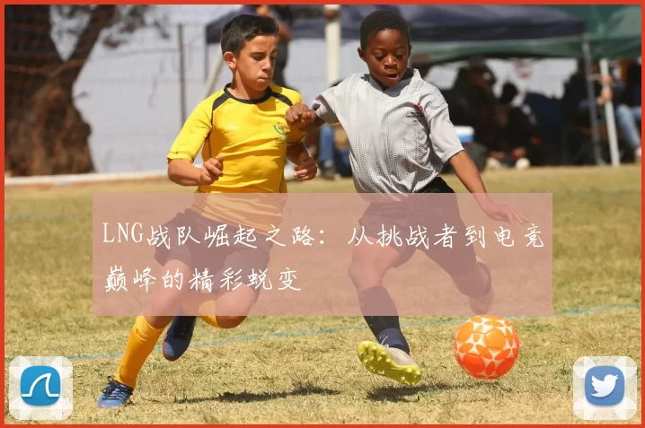LNG战队崛起之路：从挑战者到电竞巅峰的精彩蜕变